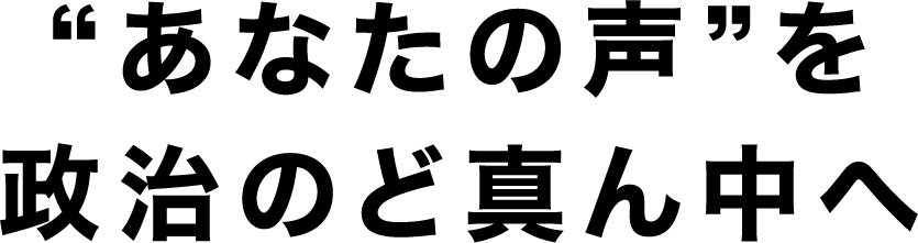 “あなたの声”を政治のど真ん中へ