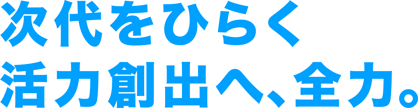 次代をひらく活力創出へ、全力。
